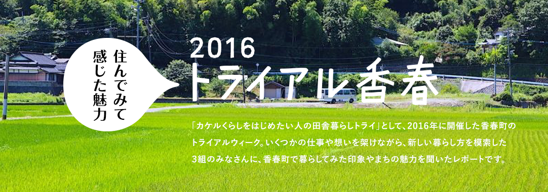 住んでみて感じた魅力トライアル香春。「カケルくらしをはじめたい人の田舎暮らしトライ」として、2016年に開催した香春町のトライアルウィーク。いくつかの仕事や想いを架けながら、新しい暮らし方を模索した3組のみなさんに、香春町で暮らしてみた印象やまちの魅力を聞いたレポートです。